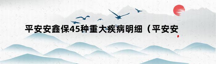 平安安鑫保45种重大疾病明细（平安安鑫保重疾包括哪些）