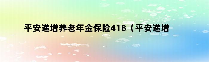 平安递增养老年金保险418（平安递增养老保险(9712版)）