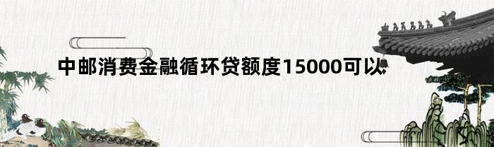中邮消费金融循环贷额度15000可以申请极速贷吗（中邮消费金融循环贷额度15000可以申请极速贷吗安全吗）