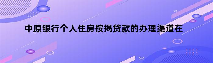 中原银行个人住房按揭贷款的办理渠道应该在哪里查询