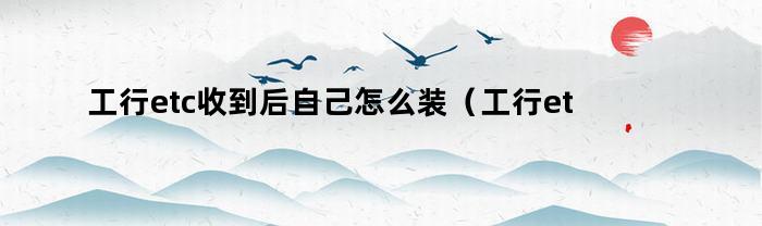 工行etc收到后自己怎么装（工行etc如何安装在车上）