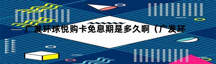 广发环球悦购卡免息期是多久？并了解年费情况