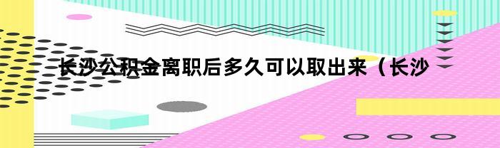 长沙公积金离职后多久可以取出来（长沙公积金离职后多久可以取出来买房）