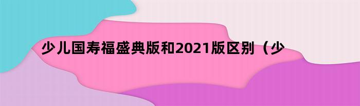 少儿国寿福盛典版和2021版区别（少儿国寿福盛典版和2021版区别大吗）