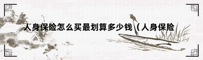 人身保险怎么买最划算多少钱(人身保险怎么买最划算的)