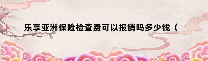 乐享亚洲保险检查费可以报销吗多少钱(关于清明节自创的诗)