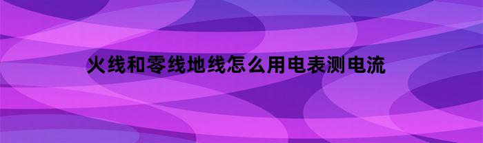 火线和零线地线怎么用电表测电流