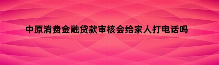 中原消费金融贷款审核会给家人打电话吗（中原消费金融贷款审核会给家人打电话吗安全吗）