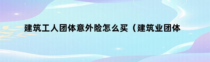 建筑工人团体意外险怎么买(建筑业团体意外险如何购买)