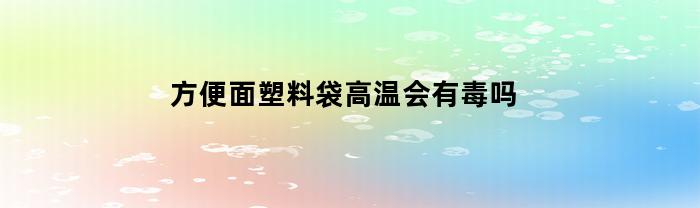 方便面塑料袋高温会有毒吗