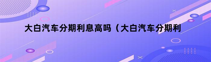 大白汽车分期利息高吗（大白汽车分期利息高吗多少）