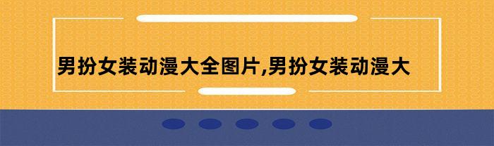 男扮女装动漫大全图片,男扮女装动漫大全集（男扮女装动漫大全图片,男扮女装动漫大全集免费观看）