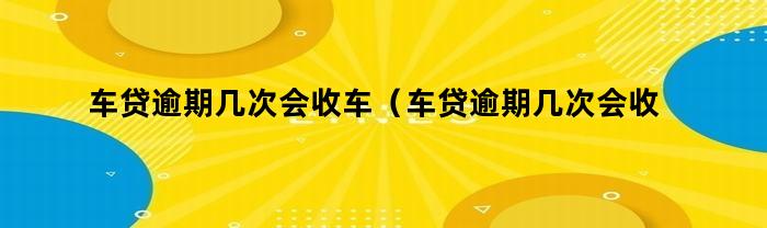 车贷逾期几次会收车(车贷逾期几次会收车嘛)