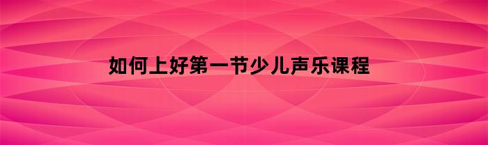 如何上好第一节少儿声乐课程