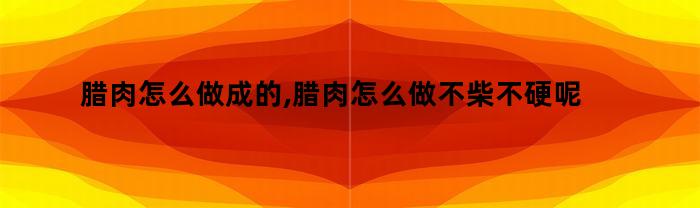 腊肉怎么做成的,腊肉怎么做不柴不硬呢（腊肉怎样做才软而不柴）