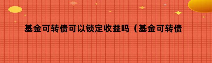 基金可转债可以锁定收益吗（基金可转债可以锁定收益吗为什么）