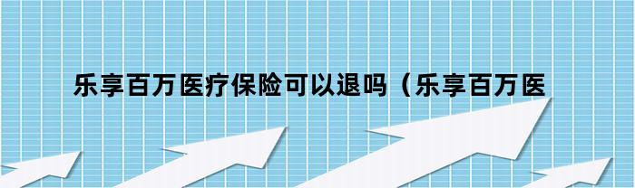 乐享百万医疗保险可以退吗（乐享百万医疗保险怎么样一年可以报销几次）