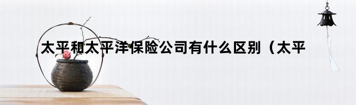 太平和太平洋保险公司有什么区别(太平保险公司和太平洋保险公司的区别)