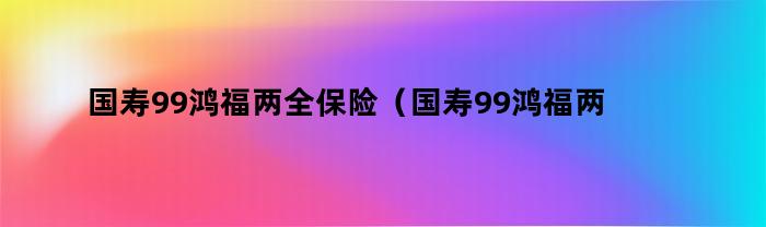 国寿99鸿福两全保险（国寿99鸿福两全保险保什么病）