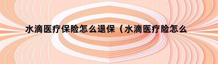 水滴医疗保险怎么退保(水滴医疗险怎么退保)