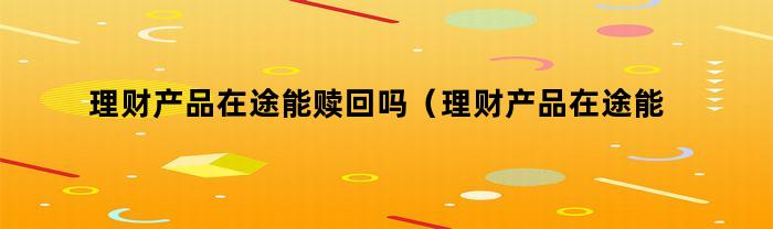 理财产品在途能赎回吗（理财产品在途能赎回吗安全吗）