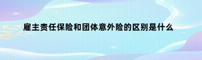 雇主责任保险和团体意外险的区别是什么意思（雇主责任保险和团体意外险的区别是什么呢）