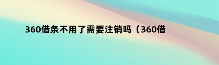 360借条不用了需要注销吗（360借条不用了需要注销吗安全吗）