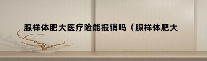 腺样体肥大医疗险能报销吗(腺样体肥大医疗险能报销吗多少钱)