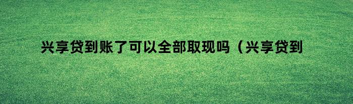 兴享贷到账了可以全部取现吗（兴享贷到账了可以全部取现吗安全吗）