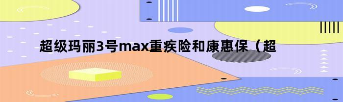 超级玛丽3号max重疾险和康惠保（超级玛丽3号max重疾险和健康保多倍版怎么选）