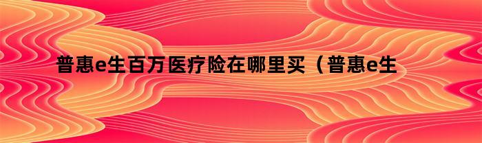 普惠e生百万医疗险，如何购买？（知乎上有关普惠e生百万医疗险的信息）