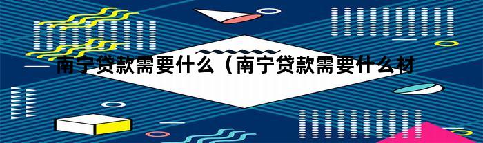 南宁贷款需要什么（南宁贷款需要什么材料）