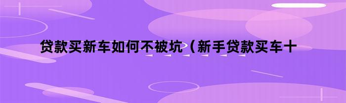 贷款买新车如何不被坑（新手贷款买车十大注意事项）