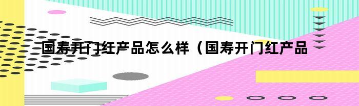 国寿开门红产品怎么样（国寿开门红产品2020鑫享至尊）