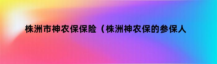 株洲市神农保保险（株洲神农保的参保人数）