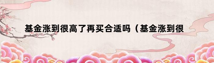 基金涨到很高了再买合适吗(基金涨到很高了再买合适吗知乎)