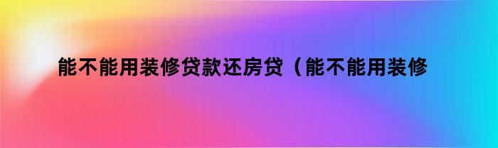 能不能用装修贷款还房贷(能不能用装修贷款还房贷的钱)
