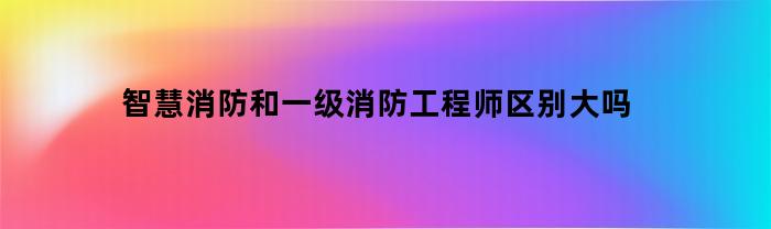 智慧消防与一级消防工程师的差别有哪些？