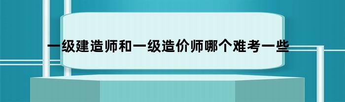 一级建造师和一级造价师哪个难考一些