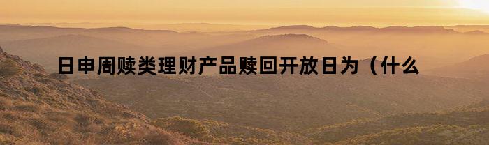 日申周赎类理财产品赎回开放日为（什么是日申周赎理财产品）