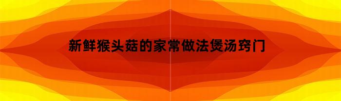 新鲜猴头菇的家常做法煲汤窍门