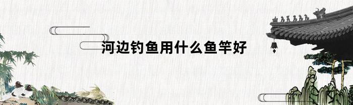 河边钓鱼应该选用什么类型的鱼竿？