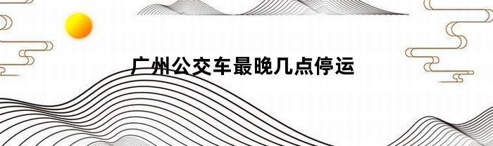广州公交车最晚几点停运