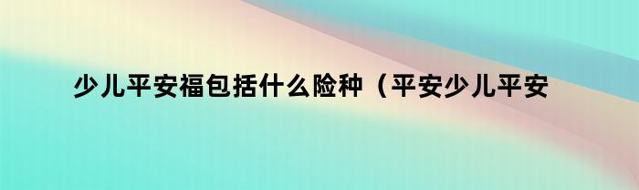 少儿平安福包括什么险种（平安少儿平安福是什么类型的保险）