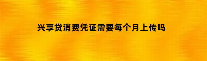 兴享贷消费凭证需要每个月上传吗