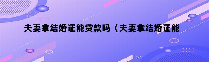 夫妻拿结婚证是否能办理贷款？（知乎问答）