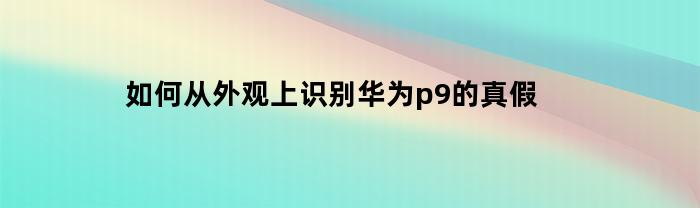 如何从外观上识别华为p9的真假