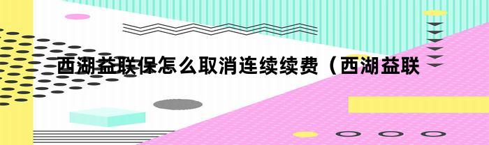 西湖益联保怎么取消连续续费（西湖益联保怎么看是否自动续费）