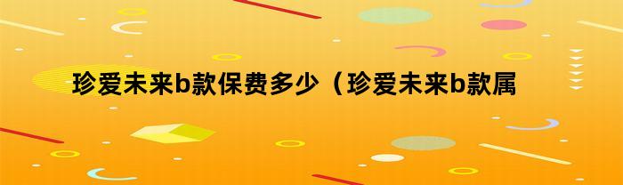 珍爱未来b款保费多少(珍爱未来b款属于哪个保险公司)