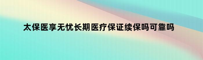 太保医享无忧长期医疗保证续保吗可靠吗（太保医享无忧长期医疗保证续保吗是真的吗）